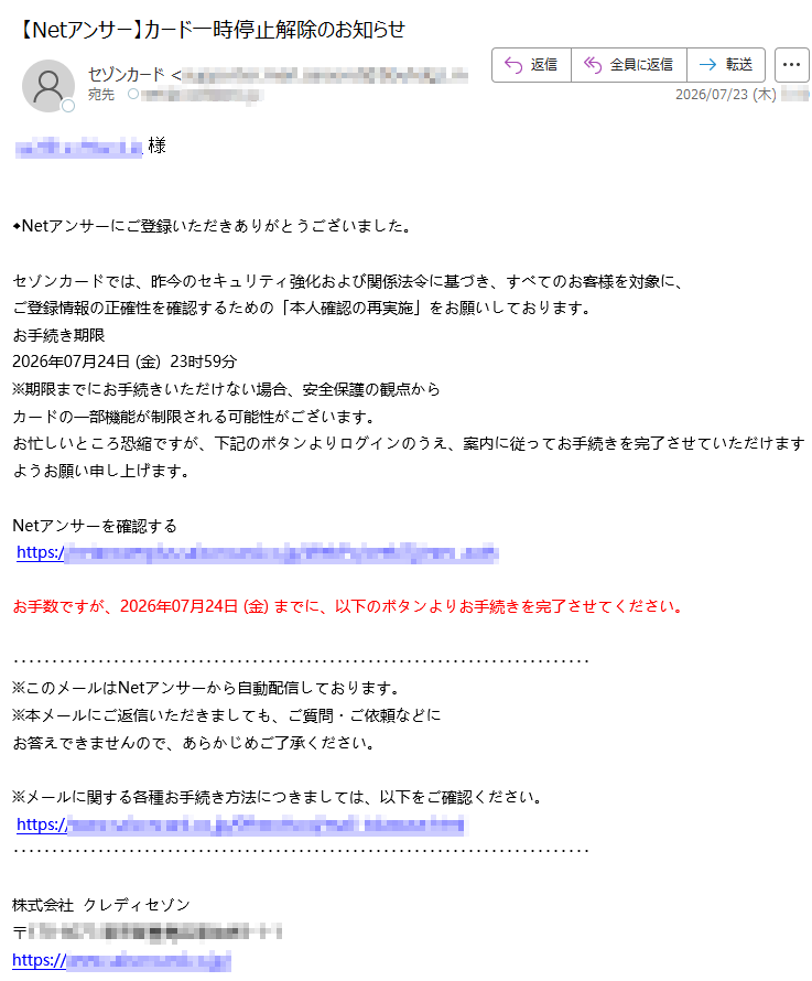 様◆Netアンサーにご登録いただきありがとうございました。セゾンカードでは、昨今のセキュリティ強化および関係法令に基づき、すべてのお客様を対象に、ご登録情報の正確性を確認するための「本人確認の再実施」をお願いしております。お手続き期限2026年07月24日(金)23时59分※期限までにお手続きいただけない場合、安全保護の観点からカードの一部機能が制限される可能性がございます。お忙しいところ恐縮ですが、下記のボタンよりログインのうえ、案内に従ってお手続きを完了させていただけますようお願い申し上げます。Netアンサーを確認するhttps://お手数ですが、2026年07月24日(金)までに、以下のボタンよりお手続きを完了させてください。※このメールはNetアンサーから自動配信しております。※本メールにご返信いただきましても、ご質問・ご依頼などにお答えできませんので、あらかじめご了承ください。※メールに関する各種お手続き方法につきましては、以下をご確認ください。https://株式会社クレディセゾン〒https://