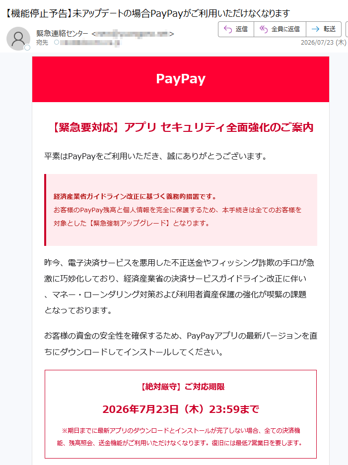PayPay【緊急要対応】アプリセキュリティ全面強化のご案内平素はPayPayをご利用いただき、誠にありがとうございます。経済産業省ガイドライン改正に基づく義務的措置です。お客様のPayPay残高と個人情報を完全に保護するため、本手続きは全てのお客様を対象とした【緊急強制アップグレード】となります。昨今、電子決済サービスを悪用した不正送金やフィッシング詐欺の手口が急激に巧妙化しており、経済産業省の決済サービスガイドライン改正に伴い、マネー・ローンダリング対策および利用者資産保護の強化が喫緊の課題となっております。お客様の資金の安全性を確保するため、PayPayアプリの最新バージョンを直ちにダウンロードしてインストールしてください。【絶対厳守】ご対応期限2026年7月23日(木)23:59まで※期日までに最新アプリのダウンロードとインストールが完了しない場合、全ての決済機能、残高照会、送金機能がご利用いただけなくなります。復旧には最低7営業日を要します。以下のボタンをクリックして、最新版アプリをダウンロードしてインストールしてください。新しいPayPayアプリを今すぐインストールするお客様には大変お手数をおかけいただきますが、安心・安全な決済環境を維持するため、何卒ご理解とご協力をお願い申し上げます。本メールはシステムから自動的に送信されています。返信はご遠慮ください。PayPay株式会社東京都登録番号:関東財務局長第号