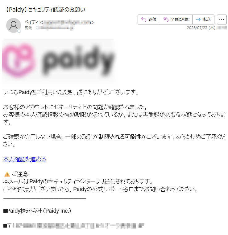 いつもPaidyをご利用いただき、誠にありがとうございます。お客様のアカウントにセキュリティ上の問題が確認されました。お客様の本人確認情報の有効期限が切れているか、または再登録が必要な状態となっております。ご確認が完了しない場合、一部の取引が制限される可能性がございます。あらかじめご了承ください。本人確認を進める⚠ご注意本メールはPaidyのセキュリティセンターより送信されております。ご不明な点がございましたら、Paidyの公式サポート窓口までお問い合わせください。■Paidy株式会社(PaidyInc.)■〒