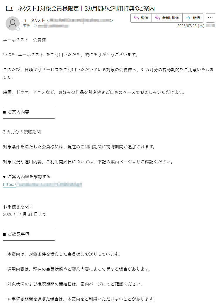 ユ一ネクス卜会員様いつもユ一ネクス卜をご利用いただき、誠にありがとうございます。このたび、日頃よりサービスをご利用いただいている対象の会員様へ、3カ月分の視聴期間をご用意いたしました。映画、ドラマ、アニメなど、お好みの作品を引き続きご自身のペースでお楽しみいただけます。■ご案内内容3カ月分の視聴期間対象条件を満たした会員様には、現在のご利用期間に視聴期間が追加されます。対象状況や適用内容、ご利用開始日については、下記の案内ページよりご確認ください。▼ご案内内容を確認するhttps:/お手続き期間:2026年7月31日まで■ご確認事項・本案内は、対象条件を満たした会員様にお送りしています。・適用内容は、現在の会員状態やご契約内容によって異なる場合があります。・対象状況および視聴期間の開始日は、案内ページにてご確認ください。・お手続き期間を過ぎた場合は、本案内をご利用いただけないことがあります。観たかった作品や、途中になっているシリーズなど、この機会にゆっくりとお楽しみください。今後ともユ一ネクス卜をよろしくお願いいたします。ユ一ネクス卜会員サポート本メールは、会員様のご利用状況に基づくサービス案内としてお送りしています。