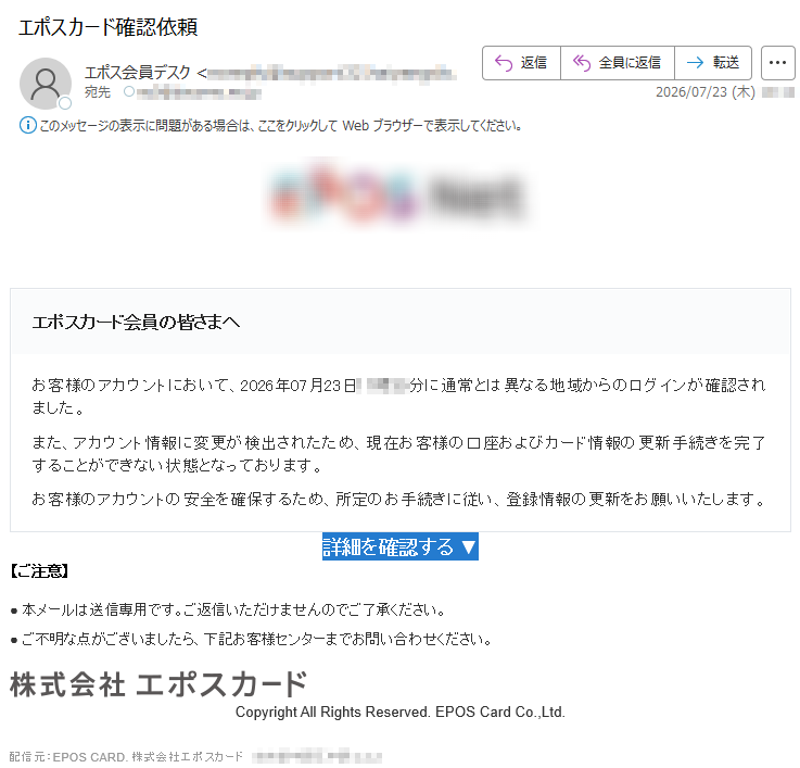 エポスカード会員の皆さまへお客様のアカウントにおいて、2026年07月23日11時30分に通常とは異なる地域からのログインが確認されました。また、アカウント情報に変更が検出されたため、現在お客様の口座およびカード情報の更新手続きを完了することができない状態となっております。お客様のアカウントの安全を確保するため、所定のお手続きに従い、登録情報の更新をお願いいたします。詳細を確認する▼【ご注意】●本メールは送信専用です。ご返信いただけませんのでご了承ください。●ご不明な点がございましたら、下記お客様センターまでお問い合わせください。CopyrightAllRightsReserved.EPOSCardCo.,Ltd.配信元:EPOSCARD.株式会社エポスカード