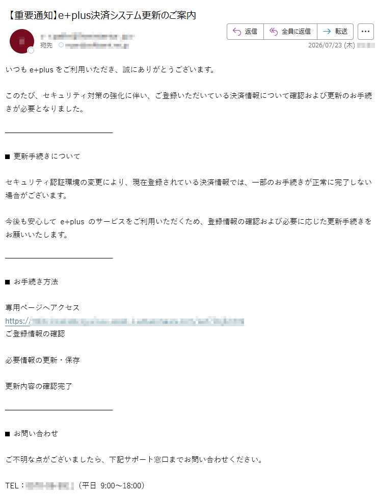 いつもe+plusをご利用いただき、誠にありがとうございます。このたび、セキュリティ対策の強化に伴い、ご登録いただいている決済情報について確認および更新のお手続きが必要となりました。■更新手続きについてセキュリティ認証環境の変更により、現在登録されている決済情報では、一部のお手続きが正常に完了しない場合がございます。今後も安心してe+plusのサービスをご利用いただくため、登録情報の確認および必要に応じた更新手続きをお願いいたします。■お手続き方法専用ページへアクセスhttps://ご登録情報の確認必要情報の更新・保存更新内容の確認完了■お問い合わせご不明な点がございましたら、下記サポート窓口までお問い合わせください。TEL:(平日9:00~18:00)※本メールはシステムより自動送信しております。■重要なお知らせ・本手続きはセキュリティ対策強化の一環として実施しております・確認および更新が完了していない場合、一部の決済サービスが正常にご利用いただけない可能性があります・お客様の登録情報を安全に管理するため、定期的な内容確認をお願いしております本メールはe+plus決済情報確認・更新に関する重要なお知らせです。