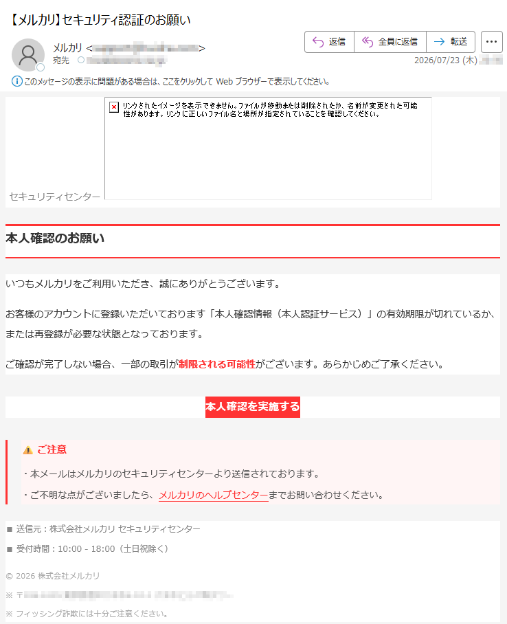 セキュリティセンター本人確認のお願いいつもメルカリをご利用いただき、誠にありがとうございます。お客様のアカウントに登録いただいております「本人確認情報(本人認証サービス)」の有効期限が切れているか、または再登録が必要な状態となっております。ご確認が完了しない場合、一部の取引が制限される可能性がございます。あらかじめご了承ください。本人確認を実施する⚠ご注意・本メールはメルカリのセキュリティセンターより送信されております。・ご不明な点がございましたら、メルカリのヘルプセンターまでお問い合わせください。■送信元:株式会社メルカリセキュリティセンター■受付時間:10:00-18:00(土日祝除く)©2026株式会社メルカリ※〒※フィッシング詐欺には十分ご注意ください。