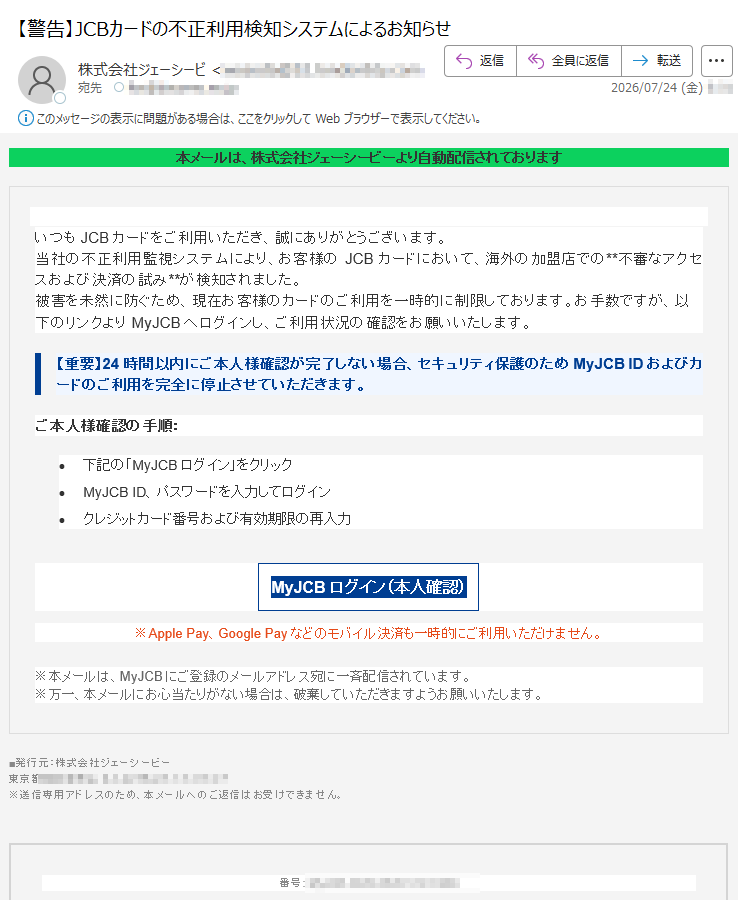 本メールは、株式会社ジェーシービーより自動配信されておりますいつもJCBカードをご利用いただき、誠にありがとうございます。当社の不正利用監視システムにより、お客様のJCBカードにおいて、海外の加盟店での**不審なアクセスおよび決済の試み**が検知されました。被害を未然に防ぐため、現在お客様のカードのご利用を一時的に制限しております。お手数ですが、以下のリンクよりMyJCBへログインし、ご利用状況の確認をお願いいたします。【重要】24時間以内にご本人様確認が完了しない場合、セキュリティ保護のためMyJCBIDおよびカードのご利用を完全に停止させていただきます。ご本人様確認の手順:•下記の「MyJCBログイン」をクリック•MyJCBID、パスワードを入力してログイン•クレジットカード番号および有効期限の再入力MyJCBログイン(本人確認)※ApplePay、GooglePayなどのモバイル決済も一時的にご利用いただけません。※本メールは、MyJCBにご登録のメールアドレス宛に一斉配信されています。※万一、本メールにお心当たりがない場合は、破棄していただきますようお願いいたします。■発行元:株式会社ジェーシービー東京都※送信専用アドレスのため、本メールへのご返信はお受けできません。番号: