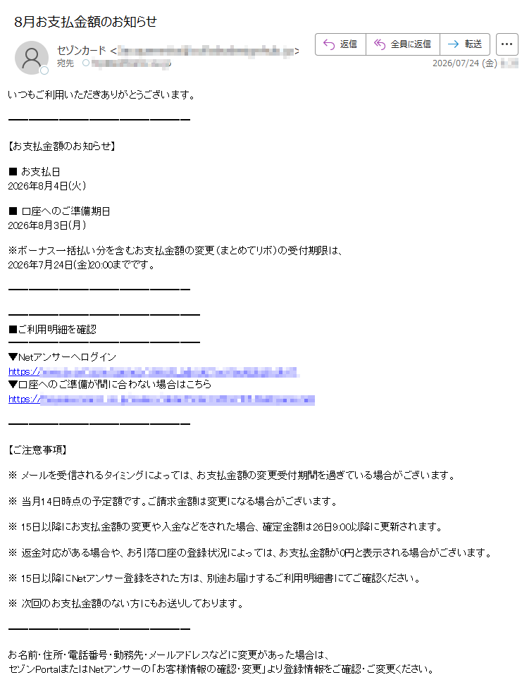 いつもご利用いただきありがとうございます。【お支払金額のお知らせ】■お支払日2026年8月4日(火)■口座へのご準備期日2026年8月3日(月)※ボーナス一括払い分を含むお支払金額の変更(まとめてリボ)の受付期限は、2026年7月24日(金)20:00までです。■ご利用明細を確認▼Netアンサーへログインhttps://▼口座へのご準備が間に合わない場合はこちらhttps://【ご注意事項】※メールを受信されるタイミングによっては、お支払金額の変更受付期間を過ぎている場合がございます。※当月14日時点の予定額です。ご請求金額は変更になる場合がございます。※15日以降にお支払金額の変更や入金などをされた場合、確定金額は26日9:00以降に更新されます。※返金対応がある場合や、お引落口座の登録状況によっては、お支払金額が0円と表示される場合がございます。※15日以降にNetアンサー登録をされた方は、別途お届けするご利用明細書にてご確認ください。※次回のお支払金額のない方にもお送りしております。お名前・住所・電話番号・勤務先・メールアドレスなどに変更があった場合は、セゾンPortalまたはNetアンサーの「お客様情報の確認・変更」より登録情報をご確認・ご変更ください。※このメールはNetアンサーから自動配信しております。※このメールはお支払いに関する大切なご連絡として、メール配信を希望されていない方にもお送りしております。※上記サービス・キャンペーンにつきましては、一部対象外カードもございます。※本メールにご返信いただきましても、ご質問・ご依頼などにお答えできませんのでご了承ください。※メールに関する各種お手続き方法(配信停止など)については、セゾンカード公式サイトをご確認ください。※その他のお問い合わせについては、セゾンカードお問い合わせ窓口をご確認ください。株式会社クレディセゾン©CREDITSAISONCO.,LTD.