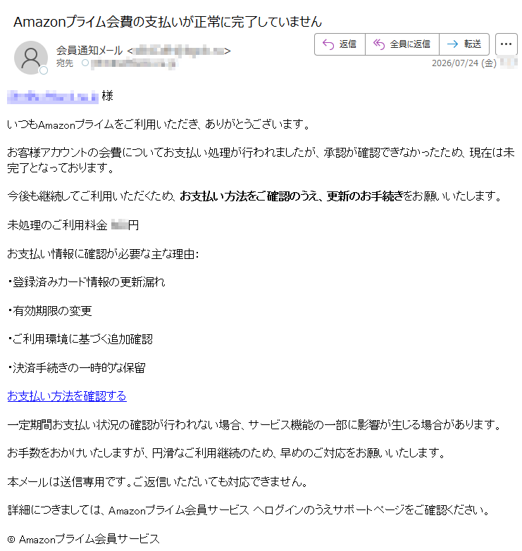 様いつもAmazonプライムをご利用いただき、ありがとうございます。お客様アカウントの会費についてお支払い処理が行われましたが、承認が確認できなかったため、現在は未完了となっております。今後も継続してご利用いただくため、お支払い方法をご確認のうえ、更新のお手続きをお願いいたします。未処理のご利用料金円お支払い情報に確認が必要な主な理由:・登録済みカード情報の更新漏れ・有効期限の変更・ご利用環境に基づく追加確認・決済手続きの一時的な保留お支払い方法を確認する一定期間お支払い状況の確認が行われない場合、サービス機能の一部に影響が生じる場合があります。お手数をおかけいたしますが、円滑なご利用継続のため、早めのご対応をお願いいたします。本メールは送信専用です。ご返信いただいても対応できません。詳細につきましては、Amazonプライム会員サービスへログインのうえサポートページをご確認ください。©Amazonプライム会員サービス
