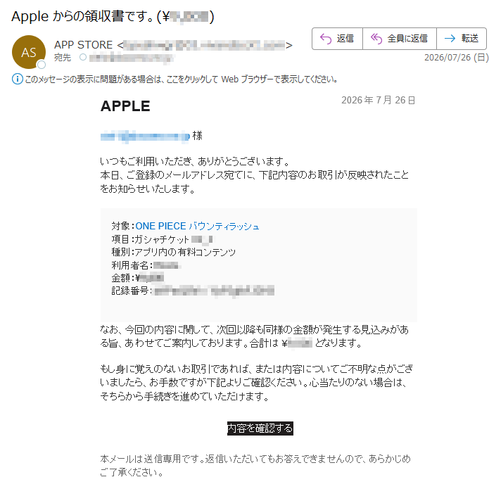 APPLE2026年7月26日様いつもご利用いただき、ありがとうございます。本日、ご登録のメールアドレス宛てに、下記内容のお取引が反映されたことをお知らせいたします。対象:ONEPIECEバウンティラッシュ項目:ガシャチケット種別:アプリ内の有料コンテンツ利用者名:金額:¥記録番号:なお、今回の内容に関して、次回以降も同様の金額が発生する見込みがある旨、あわせてご案内しております。合計は¥となります。もし身に覚えのないお取引であれば、または内容についてご不明な点がございましたら、お手数ですが下記よりご確認ください。心当たりのない場合は、そちらから手続きを進めていただけます。内容を確認する本メールは送信専用です。返信いただいてもお答えできませんので、あらかじめご了承ください。