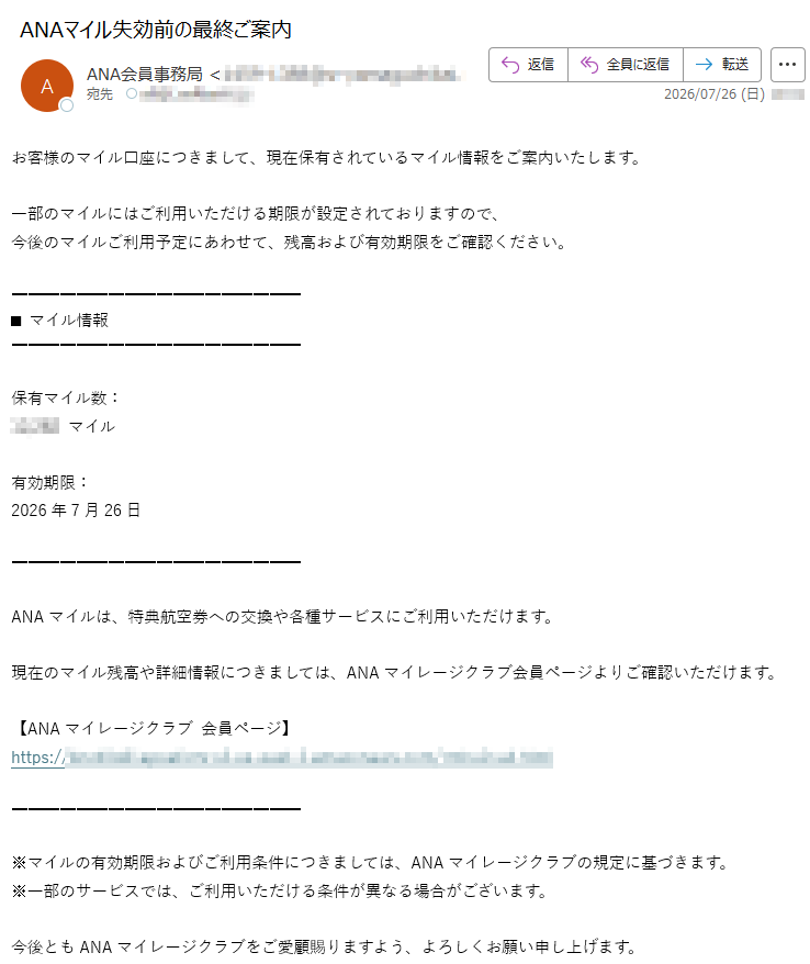 平素よりANAマイレージクラブをご利用いただき、誠にありがとうございます。お客様のマイル口座につきまして、現在保有されているマイル情報をご案内いたします。一部のマイルにはご利用いただける期限が設定されておりますので、今後のマイルご利用予定にあわせて、残高および有効期限をご確認ください。■マイル情報保有マイル数:マイル有効期限:2026年7月26日ANAマイルは、特典航空券への交換や各種サービスにご利用いただけます。現在のマイル残高や詳細情報につきましては、ANAマイレージクラブ会員ページよりご確認いただけます。【ANAマイレージクラブ会員ページ】https://※マイルの有効期限およびご利用条件につきましては、ANAマイレージクラブの規定に基づきます。※一部のサービスでは、ご利用いただける条件が異なる場合がございます。今後ともANAマイレージクラブをご愛顧賜りますよう、よろしくお願い申し上げます。ANAマイレージクラブ