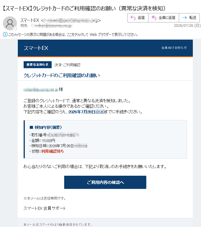 スマートEX会員向けお知らせ重要なお知らせ決済・ご利用確認クレジットカードのご利用確認のお願い様ご登録のクレジットカードで、通常と異なる決済を検知しました。お客様ご本人による操作であるかご確認ください。下記内容をご確認のうえ、2026年7月28日までに手続きください。■検知内容(摘要)・取引番号:・金額:円・検知日時:2026年7月26日・状態:利用確認待ちお心当たりのないご利用の場合は、下記より取消しのお手続きをお願いいたします。※本メールは送信専用です。スマートEX会員サポート本メールはスマートEXより自動送信されています。