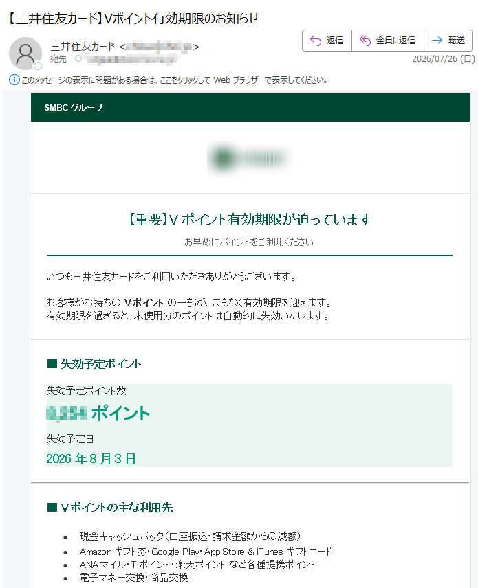 SMBCグループ【重要】Vポイント有効期限が迫っていますお早めにポイントをご利用くださいいつも三井住友カードをご利用いただきありがとうございます。お客様がお持ちのVポイントの一部が、まもなく有効期限を迎えます。有効期限を過ぎると、未使用分のポイントは自動的に失効いたします。■失効予定ポイント失効予定ポイント数ポイント失効予定日2026年8月3日■Vポイントの主な利用先•現金キャッシュバック(口座振込・請求金額からの減额)•Amazonギフト券・GooglePlay・AppStore&iTunesギフトコード•ANAマイル・Tポイント・楽天ポイントなど各種提携ポイント•電子マネー交換・商品交換今すぐポイントを利用する※有効期限を過ぎたポイントは再発行できません。※交換完了までにお時間がかかる場合があります。お得なVポイントを無駄にしないためにも、ぜひお早めにご利用ください。三井住友カード株式会社