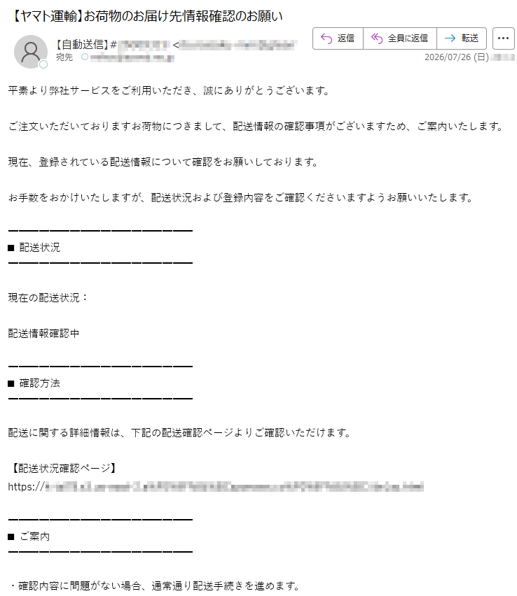 平素より弊社サービスをご利用いただき、誠にありがとうございます。ご注文いただいておりますお荷物につきまして、配送情報の確認事項がございますため、ご案内いたします。現在、登録されている配送情報について確認をお願いしております。お手数をおかけいたしますが、配送状況および登録内容をご確認くださいますようお願いいたします。■配送状況現在の配送状況:配送情報確認中■確認方法配送に関する詳細情報は、下記の配送確認ページよりご確認いただけます。【配送状況確認ページ】https://■ご案内・確認内容に問題がない場合、通常通り配送手続きを進めます。・登録情報に変更がない場合でも、内容確認をお願いする場合がございます。・配送状況は確認完了後、順次更新されます。今後とも弊社サービスをご利用いただきますよう、よろしくお願い申し上げます。配送サービス窓口