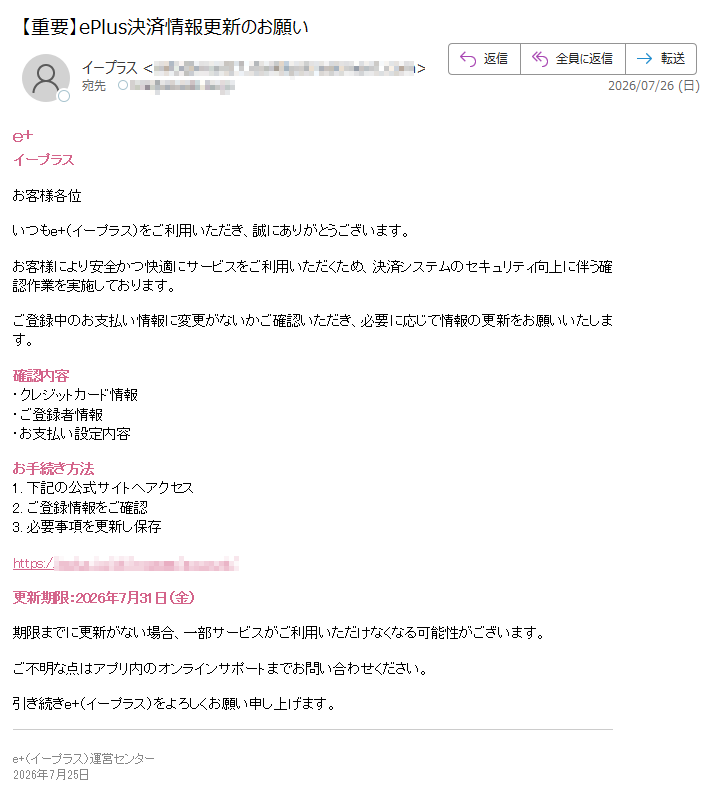 e+イープラスお客様各位いつもe+(イープラス)をご利用いただき、誠にありがとうございます。お客様により安全かつ快適にサービスをご利用いただくため、決済システムのセキュリティ向上に伴う確認作業を実施しております。ご登録中のお支払い情報に変更がないかご確認いただき、必要に応じて情報の更新をお願いいたします。確認内容・クレジットカード情報・ご登録者情報・お支払い設定内容お手続き方法1.下記の公式サイトへアクセス2.ご登録情報をご確認3.必要事項を更新し保存https://更新期限:2026年7月31日(金)期限までに更新がない場合、一部サービスがご利用いただけなくなる可能性がございます。ご不明な点はアプリ内のオンラインサポートまでお問い合わせください。引き続きe+(イープラス)をよろしくお願い申し上げます。e+(イープラス)運営センター2026年7月25日
