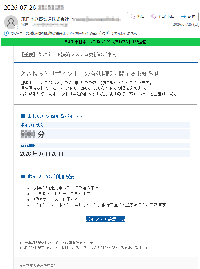 ※JR東日本えきねっと公式アカウントより送信【重要】えきネット決済システム更新のご案内えきねっと「ポイント」の有効期限に関するお知らせ日頃より「えきねっと」をご利用いただき、誠にありがとうございます。現在保有されているポイントの一部が、まもなく有効期限を迎えます。有効期限が切れたポイントは自動的に失効いたしますので、事前に状況をご確認ください。■まもなく失効するポイントポイント残高分有効期限2026年07月26日■ポイントのご利用方法•列車や特急列車のきっぷを購入する•えきねっと」サービスを利用する•提携サービスを利用する•ポイントは1ポイント=1円として、銀行口座に入金することができます。。ポイントを確認する*有効期限が切れたポイントは再発行できません。*ポイントがアカウントに反映されるまで、しばらく時間がかかる場合があります。東日本旅客鉄道株式会社公式サイト:https://