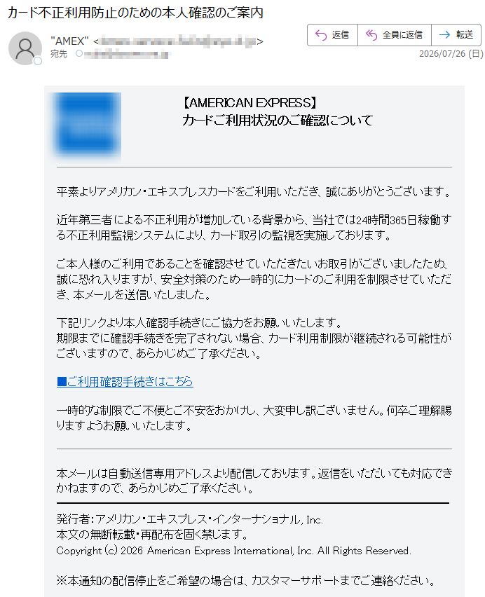 【AMERICANEXPRESS】カードご利用状況のご確認について平素よりアメリカン・エキスプレスカードをご利用いただき、誠にありがとうございます。近年第三者による不正利用が増加している背景から、当社では24時間365日稼働する不正利用監視システムにより、カード取引の監視を実施しております。ご本人様のご利用であることを確認させていただきたいお取引がございましたため、誠に恐れ入りますが、安全対策のため一時的にカードのご利用を制限させていただき、本メールを送信いたしました。下記リンクより本人確認手続きにご協力をお願いいたします。期限までに確認手続きを完了されない場合、カード利用制限が継続される可能性がございますので、あらかじめご了承ください。■ご利用確認手続きはこちら一時的な制限でご不便とご不安をおかけし、大変申し訳ございません。何卒ご理解賜りますようお願いいたします。本メールは自動送信専用アドレスより配信しております。返信をいただいても対応できかねますので、あらかじめご了承ください。発行者:アメリカン・エキスプレス・インターナショナル,Inc.本文の無断転載・再配布を固く禁じます。Copyright(c)2026AmericanExpressInternational,Inc.AllRightsReserved.※本通知の配信停止をご希望の場合は、カスタマーサポートまでご連絡ください。