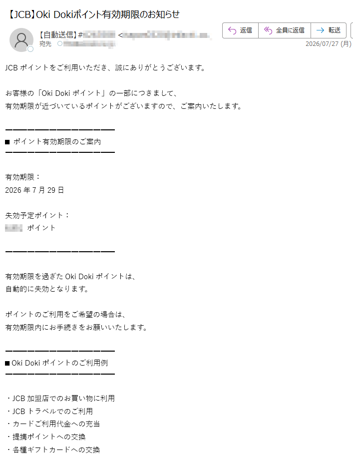 JCBポイントをご利用いただき、誠にありがとうございます。お客様の「Oki Dokiポイント」の一部につきまして、有効期限が近づいているポイントがございますので、ご案内いたします。■ ポイント有効期限のご案内有効期限:2026年7月29日失効予定ポイント:ポイント有効期限を過ぎたOki Dokiポイントは、自動的に失効となります。ポイントのご利用をご希望の場合は、有効期限内にお手続きをお願いいたします。■ Oki Dokiポイントのご利用例・JCB加盟店でのお買い物に利用・JCBトラベルでのご利用・カードご利用代金への充当・提携ポイントへの交換・各種ギフトカードへの交換ポイントの詳細や交換手続きにつきましては、JCB会員ページよりご確認いただけます。https:/※ログイン後、「ポイントの確認・交換」ページをご確認ください。※アクセス状況により、ページが表示されにくい場合がございます。株式会社ジェーシービー〒東京都JCB会員サポートセンター※本メールは送信専用メールです。※お心当たりのない場合は、メールを破棄してください。