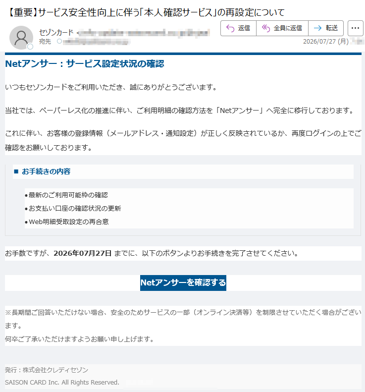 Netアンサー:サービス設定状況の確認いつもセゾンカードをご利用いただき、誠にありがとうございます。当社では、ペーパーレス化の推進に伴い、ご利用明細の確認方法を「Netアンサー」へ完全に移行しております。これに伴い、お客様の登録情報(メールアドレス・通知設定)が正しく反映されているか、再度ログインの上でご確認をお願いしております。■お手続きの内容•最新のご利用可能枠の確認•お支払い口座の確認状況の更新•Web明細受取設定の再合意お手数ですが、2026年07月27日までに、以下のボタンよりお手続きを完了させてください。Netアンサーを確認する※長期間ご回答いただけない場合、安全のためサービスの一部(オンライン決済等)を制限させていただく場合がございます。何卒ご了承いただけますようお願い申し上げます。発行:株式会社クレディセゾンSAISONCARDInc.AllRightsReserved.