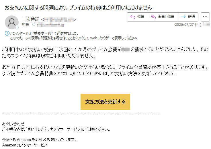 ご利用中のお支払い方法に、次回の1か月のプライム会費¥を請求することができませんでした。そのためプライム特典は現在ご利用いただけません。あと6日以内にお支払い方法を更新いただけない場合は、プライム会員資格が停止されることがあります。引き続きプライム会員特典をお楽しみいただくためには、お支払い方法を更新してください。支払方法を更新するお問い合わせご不明な点がございましたら、カスタマーサービスにご連絡ください。今後ともAmazonをよろしくお願いいたします。Amazonカスタマーサービス