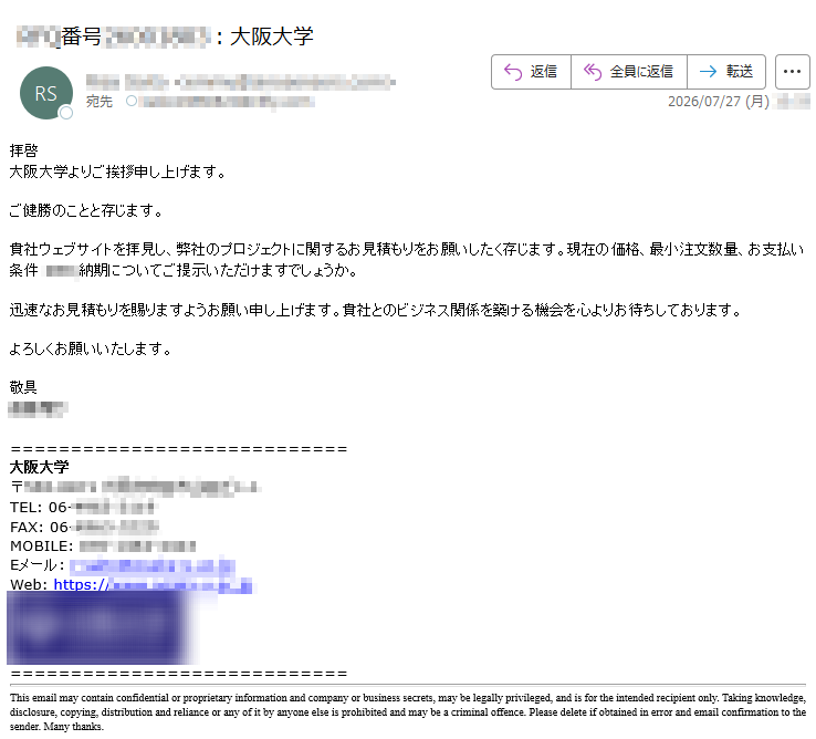 拝啓大阪大学よりご挨拶申し上げます。ご健勝のことと存じます。貴社ウェブサイトを拝見し、弊社のプロジェクトに関するお見積もりをお願いしたく存じます。現在の価格、最小注文数量、お支払い条件納期についてご提示いただけますでしょうか。迅速なお見積もりを賜りますようお願い申し上げます。貴社とのビジネス関係を築ける機会を心よりお待ちしております。よろしくお願いいたします。敬具大阪大学〒TEL:06-FAX:06-MOBILE:Eメール:Web:https://