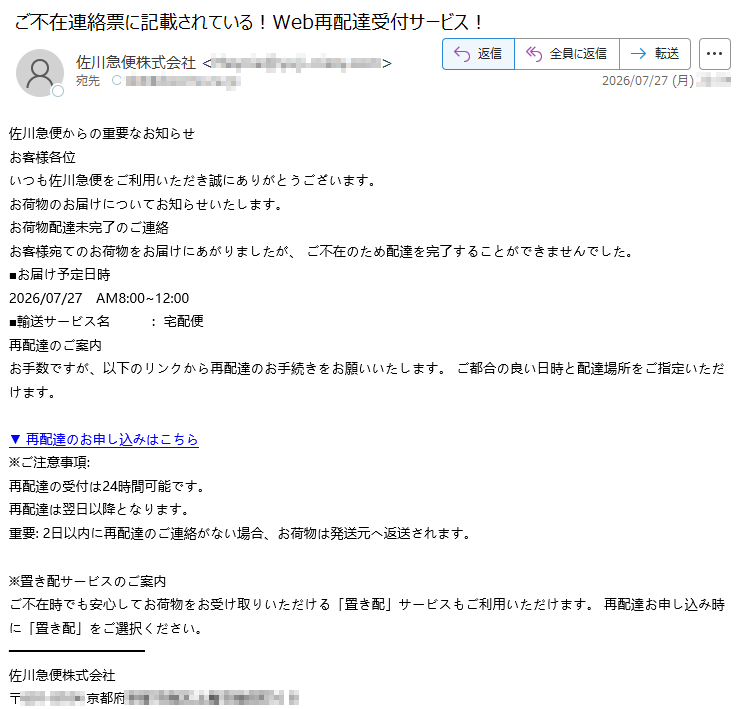 佐川急便からの重要なお知らせお客様各位いつも佐川急便をご利用いただき誠にありがとうございます。お荷物のお届けについてお知らせいたします。お荷物配達未完了のご連絡お客様宛てのお荷物をお届けにあがりましたが、ご不在のため配達を完了することができませんでした。■お届け予定日時2026/07/27AM8:00~12:00■輸送サービス名:宅配便再配達のご案内お手数ですが、以下のリンクから再配達のお手続きをお願いいたします。ご都合の良い日時と配達場所をご指定いただけます。▼再配達のお申し込みはこちら※ご注意事項:再配達の受付は24時間可能です。再配達は翌日以降となります。重要:2日以内に再配達のご連絡がない場合、お荷物は発送元へ返送されます。※置き配サービスのご案内ご不在時でも安心してお荷物をお受け取りいただける「置き配」サービスもご利用いただけます。再配達お申し込み時に「置き配」をご選択ください。佐川急便株式会社*****
