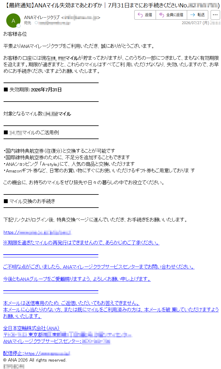 お客様各位平素よりANAマイレージクラブをご利用いただき、誠にありがとうございます。お客様の口座には現在*****マイルが貯まっておりますが、このうちの一部につきまして、まもなく有効期限を迎えます。期限が過ぎますと、これらのマイルはすべてご利用いただけなくなり、失効いたしますので、お早めにお手続きくださいますようお願いいたします。■失効期限:2026年7月31日対象となるマイル数:*****マイル■*****マイルのご活用例・国内線特典航空券(往復分)と交換することが可能です・国際線特典航空券のために、不足分を追加することもできます・ANAショッピング「A-style」にて、人気の商品と交換いただけます・Amazonギフト券など、日常のお買い物にすぐにお使いいただけるギフト券もご用意しておりますこの機会に、お持ちのマイルをぜひ旅先や日々の暮らしの中でお役立てください。■マイル交換のお手続き下記リンクよりログイン後、特典交換ページに進んでいただき、お手続きをお願いいたします。*****※期限を過ぎたマイルの再発行はできませんので、あらかじめご了承ください。ご不明な点がございましたら、ANAマイレージクラブサービスセンターまでお問い合わせください。今後ともANAグループをご愛顧賜りますよう、よろしくお願い申し上げます。本メールは送信専用のため、ご返信いただいてもお答えできません。本メールに心当たりのない方、または既にマイルをご利用済みの方は、本メールを破棄していただけますようお願いいたします。全日本空輸株式会社(ANA)*****ANAマイレージクラブサービスセンター:*****配信停止:*****©ANA2026Allrightsreserved.*****