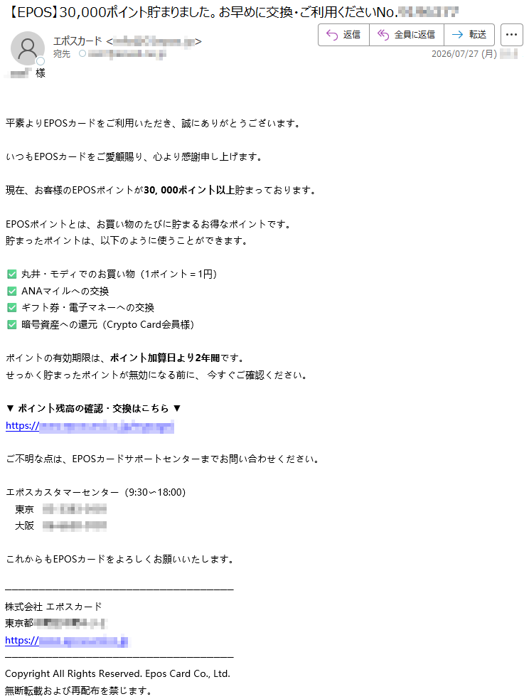 *****様平素よりEPOSカードをご利用いただき、誠にありがとうございます。いつもEPOSカードをご愛顧賜り、心より感謝申し上げます。現在、お客様のEPOSポイントが30,000ポイント以上貯まっております。EPOSポイントとは、お買い物のたびに貯まるお得なポイントです。貯まったポイントは、以下のように使うことができます。✅丸井・モディでのお買い物(1ポイント=1円)✅ANAマイルへの交換✅ギフト券・電子マネーへの交換✅暗号資産への還元(CryptoCard会員様)ポイントの有効期限は、ポイント加算日より2年間です。せっかく貯まったポイントが無効になる前に、今すぐご確認ください。▼ポイント残高の確認・交換はこちら▼*****ご不明な点は、EPOSカードサポートセンターまでお問い合わせください。エポスカスタマーセンター(9:30〜18:00)東京*****大阪*****これからもEPOSカードをよろしくお願いいたします。株式会社エポスカード*****CopyrightAllRightsReserved.EposCardCo.,Ltd.無断転載および再配布を禁じます。
