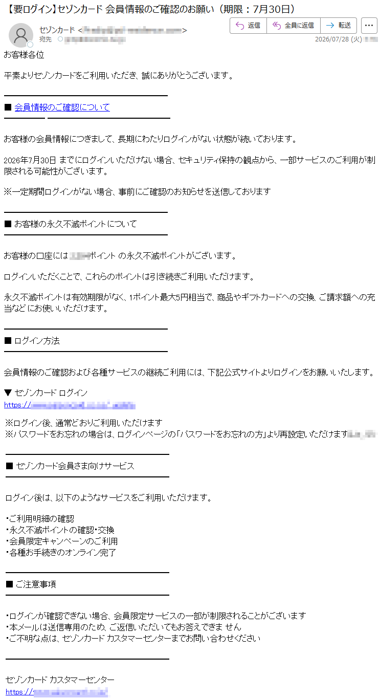 お客様各位平素よりセゾンカードをご利用いただき、誠にありがとうございます。■会員情報のご確認についてお客様の会員情報につきまして、長期にわたりログインがない状態が続いております。2026年7月30日までにログインいただけない場合、セキュリティ保持の観点から、一部サービスのご利用が制限される可能性がございます。※一定期間ログインがない場合、事前にご確認のお知らせを送信しております■お客様の永久不滅ポイントについてお客様の口座には*****ポイントの永久不滅ポイントがございます。ログインいただくことで、これらのポイントは引き続きご利用いただけます。永久不滅ポイントは有効期限がなく、1ポイント最大5円相当で、商品やギフトカードへの交換、ご請求額への充当などにお使いいただけます。■ログイン方法会員情報のご確認および各種サービスの継続ご利用には、下記公式サイトよりログインをお願いいたします。▼セゾンカードログイン*****※ログイン後、通常どおりご利用いただけます※パスワードをお忘れの場合は、ログインページの「パスワードをお忘れの方」より再設定いただけます*****■セゾンカード会員さま向けサービスログイン後は、以下のようなサービスをご利用いただけます。・ご利用明細の確認・永久不滅ポイントの確認・交換・会員限定キャンペーンのご利用・各種お手続きのオンライン完了■ご注意事項・ログインが確認できない場合、会員限定サービスの一部が制限されることがございます・本メールは送信専用のため、ご返信いただいてもお答えできません・ご不明な点は、セゾンカードカスタマーセンターまでお問い合わせくださいセゾンカードカスタマーセンター*****