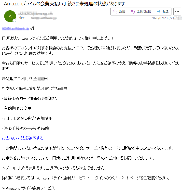 *****様日頃よりAmazonプライムをご利用いただき、心より御礼申し上げます。お客様のアカウントに対する料金のお支払いについて処理が開始されましたが、承認が完了していないため、現時点では未処理の状態です。今後も円滑にサービスをご利用いただくため、お支払い方法をご確認のうえ、更新のお手続きをお願いいたします。未処理のご利用料金***円お支払い情報に確認が必要な主な理由:・登録済みカード情報の更新漏れ・有効期限の変更・ご利用環境に基づく追加確認・決済手続きの一時的な保留お支払い方法を確認する一定期間お支払い状況の確認が行われない場合、サービス機能の一部に影響が生じる場合があります。お手数をおかけいたしますが、円滑なご利用継続のため、早めのご対応をお願いいたします。本メールは送信専用です。ご返信いただいても対応できません。詳細につきましては、Amazonプライム会員サービスへログインのうえサポートページをご確認ください。©Amazonプライム会員サービス