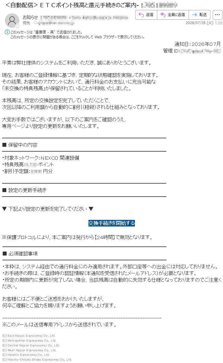 通知日:2026年07月管理ID:*****平素は弊社提供のシステムをご利用いただき、誠にありがとうございます。現在、お客様のご登録情報に基づき、定期的な状態確認を実施しております。その結果、お客様のアカウントにおいて、通行料金のお支払いに充当可能な「未交換の特典残高」が保留されていることが判明いたしました。本残高は、所定の交換設定を完了していただくことで、次回以降のご利用額から自動的に割引(相殺)される仕組みとなっております。大変お手数ではございますが、以下のご案内をご確認のうえ、専用ページより設定の更新をお願いいたします。■保留中の内容・対象ネットワーク:NEXCO関連設備・特典残高:*****ポイント・割引予定額:*****円分■設定の更新手続き▼下記より設定の更新を完了してください▼交換手続きを開始する※保護プロトコルにより、本ご案内は発行から【24時間】で無効となります。■必須確認事項・本枠は、システム経由での通行料金にのみ適用されます。外部口座等への出金には対応しておりません。・お手続きの際は、ご登録時の認証情報(本通知を受信されたメールアドレス)が必要となります。・所定の期限内に更新が完了しない場合、当該残高は自動的に失効する仕様となっておりますのでご注意ください。お客様にはご不便とご迷惑をおかけいたしますが、何卒ご理解とご協力を賜りますようお願い申し上げます。※このメールは送信専用アドレスから送信されています。(C)EastNipponExpresswayCo.,Ltd.(C)MetropolitanExpresswayCo.,Ltd.(C)CentralNipponExpresswayCo.,Ltd.(C)WestNipponExpresswayCo.,Ltd.(C)HanshinExpresswayCo.,Ltd.(C)Honshu-ShikokuBridgeExpresswayCo.,Ltd.