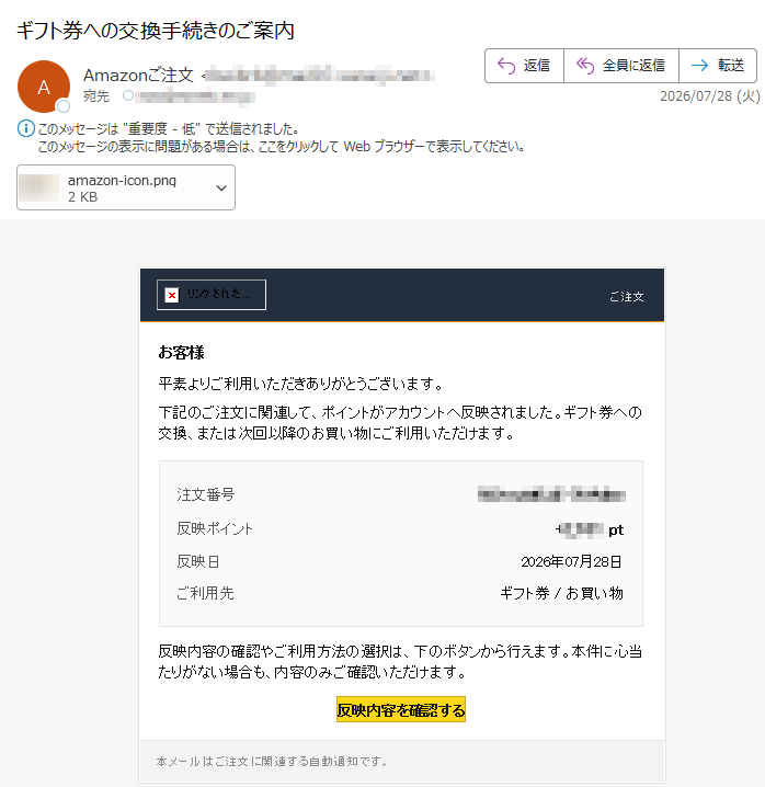 ご注文 お客様平素よりご利用いただきありがとうございます。下記のご注文に関連して、ポイントがアカウントへ反映されました。ギフト券への交換、または次回以降のお買い物にご利用いただけます。注文番号反映ポイントpt反映日 2026年07月28日ご利用先ギフト券 / お買い物反映内容の確認やご利用方法の選択は、下のボタンから行えます。本件に心当たりがない場合も、内容のみご確認いただけます。反映内容を確認する 本メールはご注文に関連する自動通知です。