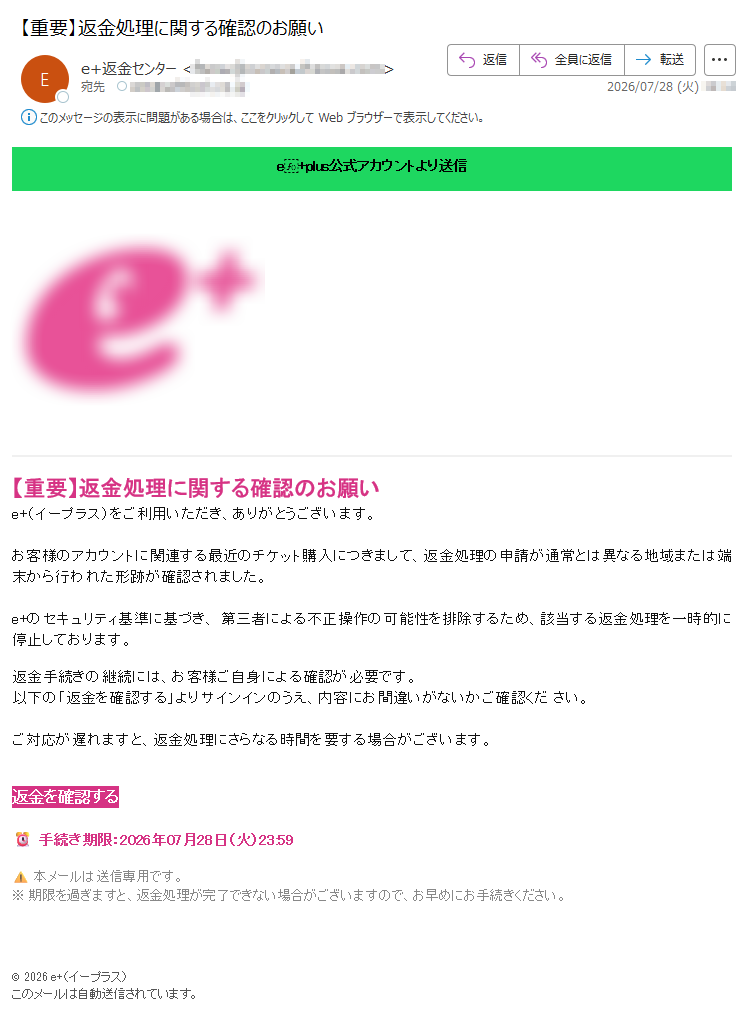 e+plus公式アカウントより送信【重要】返金処理に関する確認のお願いe+(イープラス)をご利用いただき、ありがとうございます。お客様のアカウントに関連する最近のチケット購入につきまして、返金処理の申請が通常とは異なる地域または端末から行われた形跡が確認されました。e+のセキュリティ基準に基づき、第三者による不正操作の可能性を排除するため、該当する返金処理を一時的に停止しております。返金手続きの継続には、お客様ご自身による確認が必要です。以下の「返金を確認する」よりサインインのうえ、内容にお間違いがないかご確認ください。ご対応が遅れますと、返金処理にさらなる時間を要する場合がございます。返金を確認する手続き期限:2026年07月28日(火)23:59本メールは送信専用です。※期限を過ぎますと、返金処理が完了できない場合がございますので、お早めにお手続きください。©2026e+(イープラス)このメールは自動送信されています。