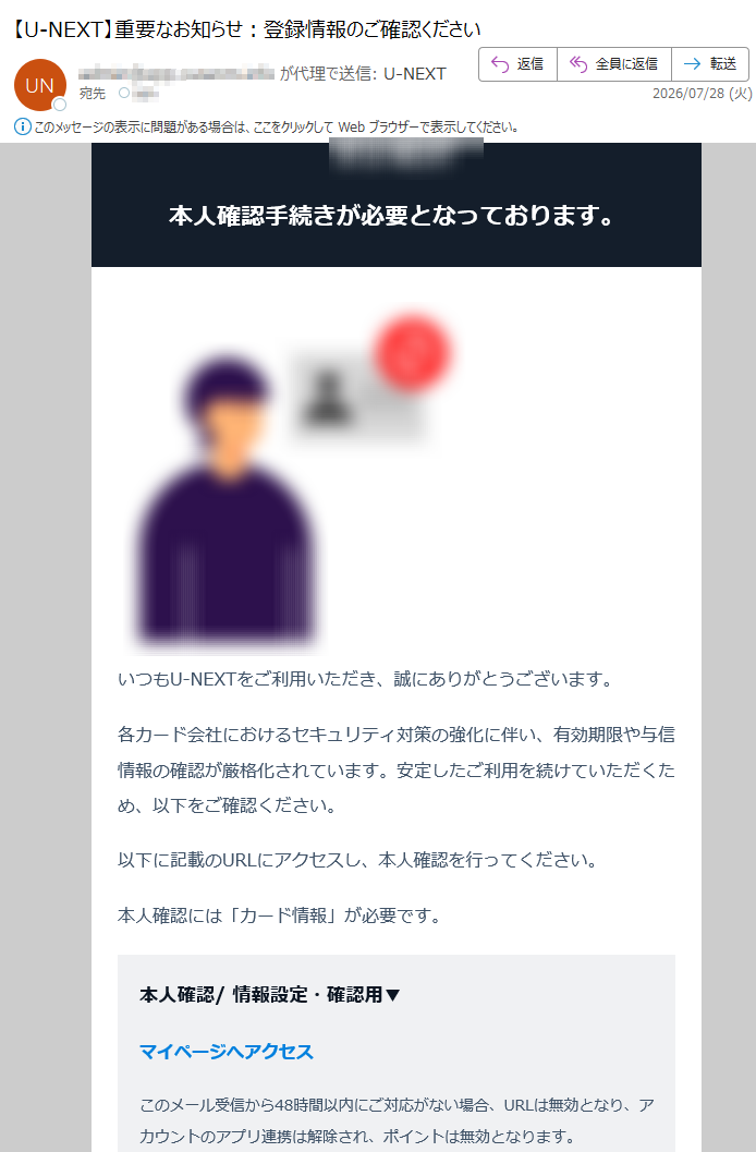 本人確認手続きが必要となっております。いつもU-NEXTをご利用いただき、誠にありがとうございます。各カード会社におけるセキュリティ対策の強化に伴い、有効期限や与信情報の確認が厳格化されています。安定したご利用を続けていただくため、以下をご確認ください。以下に記載のURLにアクセスし、本人確認を行ってください。本人確認には「カード情報」が必要です。本人確認/情報設定・確認用▼マイページへアクセスこのメール受信から48時間以内にご対応がない場合、URLは無効となり、アカウントのアプリ連携は解除され、ポイントは無効となります。※URLが開けない場合は、リンクをクリックしてください。再手続きはこちら:こちら手続きに心当たりがない場合アカウント保護のため、至急こちらから対処してください。お問い合わせはこちらU-NEXTヘルプセンター