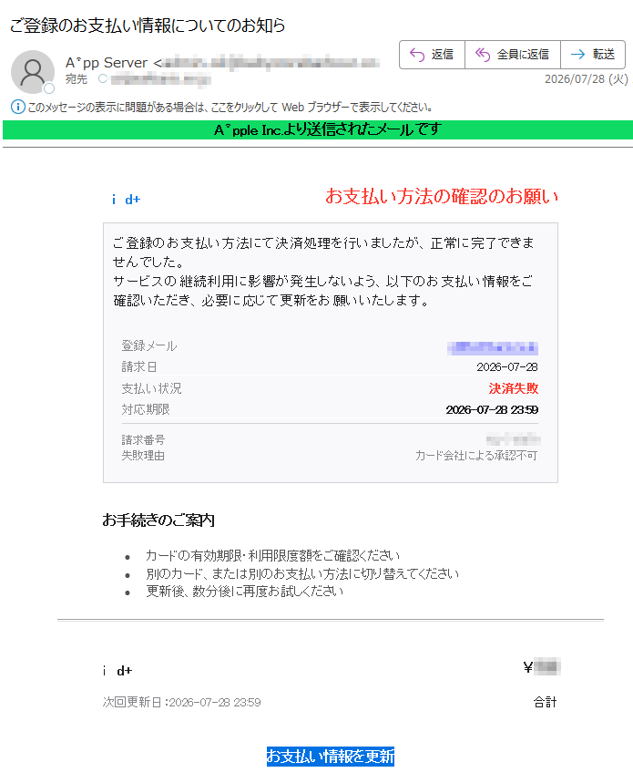 leInc.より送信されたメールですid+お支払い方法の確認のお願いご登録のお支払い方法にて決済処理を行いましたが、正常に完了できませんでした。サービスの継続利用に影響が発生しないよう、以下のお支払い情報をご確認いただき、必要に応じて更新をお願いいたします。登録メール請求日2026-07-28支払い状況決済失敗対応期限2026-07-2823:59請求番号失敗理由カード会社による承認不可お手続きのご案内•カードの有効期限・利用限度額をご確認ください•別のカード、または別のお支払い方法に切り替えてください•更新後、数分後に再度お試しくださいid+¥次回更新日:2026-07-2823:59合計お支払い情報を更新本メールは、pleIDに関する重要なお知らせをお届けするために送信されています。このメールは配信専用アドレスから送信されています。返信いただいても対応できません。le公式サイト|サポートcpleInc.Allrightsreserved.