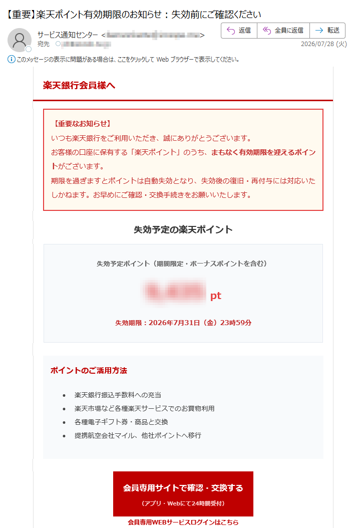 楽天銀行会員様へ【重要なお知らせ】いつも楽天銀行をご利用いただき、誠にありがとうございます。お客様の口座に保有する「楽天ポイント」のうち、まもなく有効期限を迎えるポイントがございます。期限を過ぎますとポイントは自動失効となり、失効後の復旧・再付与には対応いたしかねます。お早めにご確認・交換手続きをお願いいたします。失効予定の楽天ポイント失効予定ポイント(期間限定・ボーナスポイントを含む)pt失効期限:2026年7月31日(金)23時59分ポイントのご活用方法•楽天銀行振込手数料への充当•楽天市場など各種楽天サービスでのお買物利用•各種電子ギフト券・商品と交換•提携航空会社マイル、他社ポイントへ移行会員専用サイトで確認・交換する(アプリ・Webにて24時間受付)会員専用WEBサービスログインはこちら※ポイント付与対象外口座をお持ちの場合、本案内の対象外となる場合がございます。※各種商品への交換、手数料充当、他社ポイント・マイルへの移行手続きは、有効期限までに完了させてください。※ポイント交換・移行完了後のキャンセル、ポイント返還には応じかねます。※システム処理の都合上、期限当日はアクセス集中により手続きが遅延する恐れがあります。余裕をもってお早めにお手続きください。【安全にご利用いただくためのお願い】▶メール配信設定の確認>フィッシング詐欺防止のため、登録メールアドレスおよび本人確認情報の定期確認をお勧めします。▶ご登録情報の確認・変更>住所、電話番号などに変更が生じた際は会員専用サイトより速やかにお手続きください。▶お客様サポート・よくあるご質問>※本メールはポイント期限に関する重要通知のため、メール配信を「希望しない」に設定中のお客様にも送信しております。※フィッシング詐欺にご注意ください。不審なリンクからログインせず、必ずブックマークした公式サイトよりアクセスをお願いいたします。発行者楽天銀行株式会社〒※本メールは送信専用アドレスから配信しております。返信されても回答はできかねますのでご了承ください。※お問い合わせは会員専用サイト内サポートページ、もしくはカード裏面記載の電話番号へご連絡ください。配信管理番号:無断転載を禁止いたします。