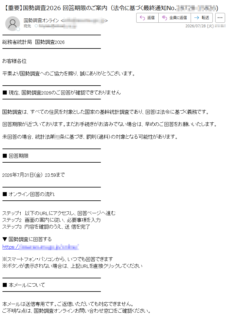 総務省統計局国勢調査2026お客様各位平素より国勢調査へのご協力を賜り、誠にありがとうございます。■現在、国勢調査2026のご回答が確認できておりません国勢調査は、すべての住民を対象とした国家の基幹統計調査であり、回答は法令に基づく義務です。回答期限が近づいております。まだお手続きがお済みでない場合は、早めのご回答をお願いいたします。未回答の場合、統計法第条に基づき、罰則(過料)の対象となる可能性があります。■回答期限2026年7月31日(金)23:59まで■オンライン回答の流れステップ1以下のURLにアクセスし、回答ページへ進むステップ2画面の案内に従い、必要事項を入力ステップ3内容を確認のうえ、送信を完了▼国勢調査に回答するhttps://※スマートフォン・パソコンから、いつでも回答できます※ボタンが表示されない場合は、上記URLを直接クリックしてください■本メールについて本メールは送信専用です。ご返信いただいても対応できません。ご不明な点は、国勢調査オンラインお問い合わせ窓口をご確認ください。総務省統計局