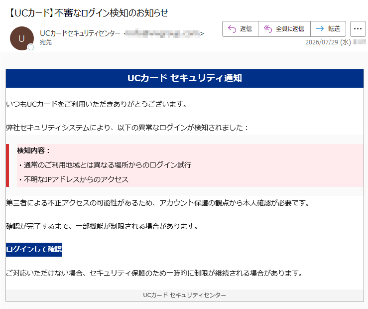 UCカードセキュリティ通知いつもUCカードをご利用いただきありがとうございます。弊社セキュリティシステムにより、以下の異常なログインが検知されました:検知内容:・通常のご利用地域とは異なる場所からのログイン試行・不明なIPアドレスからのアクセス第三者による不正アクセスの可能性があるため、アカウント保護の観点から本人確認が必要です。確認が完了するまで、一部機能が制限される場合があります。ログインして確認ご対応いただけない場合、セキュリティ保護のため一時的に制限が継続される場合があります。UCカードセキュリティセンター