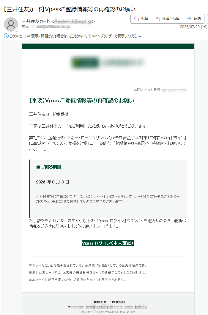お問い合わせ番号:【重要】Vpassご登録情報等の再確認のお願い三井住友カード会員様平素は三井住友カードをご利用いただき、誠にありがとうございます。弊社では、金融庁の「マネー・ローンダリング及びテロ資金供与対策に関するガイドライン」に基づき、すべてのお客様を対象に、定期的なご登録情報の確認とお手続きをお願いしております。■ご回答期限2026年8月3日※期限までにご確認いただけない場合、不正利用防止の観点から、一時的にカードのご利用(一部のWeb決済等)を制限させていただく場合がございます。お手数をおかけいたしますが、以下の「Vpassログイン」ボタンよりお進みいただき、最新の情報をご入力くださいますようお願い申し上げます。Vpassログイン(本人確認)※本メールは、配信を希望されていない会員様にもお送りしている重要的通知です。※三井住友カードでは、お客様の暗証番号をメールで確認することはございません。※本メールは送信専用のため、返信をいただいても回答できません。三井住友カード株式会社〒Copyright(C)SumitomoMitsuiCardCo.,Ltd.
