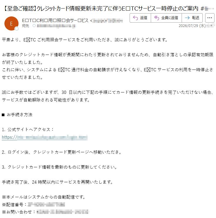 平素より、ETCご利用照会サービスをご利用いただき、誠にありがとうございます。お客様のクレジットカード情報が長期間にわたり更新されておりませんため、自動引き落としの承認有効期限が終了いたしました。これに伴い、システムによるETC通行料金の自動請求が行えなくなり、ETCサービスの利用を一時停止させていただきました。誠にお手数ではございますが、30日以内に下記の手順にてカード情報の更新手続きを完了いただけない場合、サービスが自動解除される可能性があります。■お手続き方法1.公式サイトへアクセス:https://2.ログイン後、クレジットカード更新ページへ移動いただき。3.クレジットカード情報を最新のものに更新してください。手続き完了後、24時間以内にサービスを再開いたします。※本メールはシステムからの自動配信です。※配信番号:※お問い合わせ: