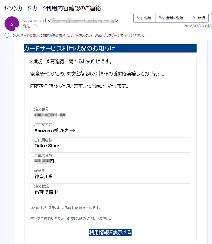 カードサービス利用状況のお知らせ お取引状況確認に関するお知らせです。安全管理のため、対象となる取引情報の確認を実施しております。内容をご確認くださいますようお願いいたします。 注文番号ご注文内容Amazon eギフトカードご利用店舗Online Storeご請求金額円配送先神奈川県注文状況出荷準備中本通知はシステムによる自動配信メールです。内容をご確認いただき、必要に応じてご対応ください。利用情報を表示する