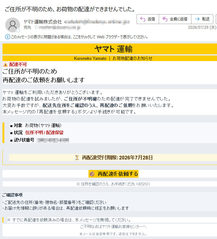 ヤマト 運輸Kuroneko Yamato | お荷物配達のお知らせ 配達不可ご住所が不明のため再配達のご依頼をお願いします ヤマト運輸をご利用いただきありがとうございます。お荷物の配達を試みましたが、ご住所が不明確のため配達が完了できませんでした。大変お手数ですが、配送先住所をご確認のうえ、再配達のご依頼をお願いいたします。本メッセージ内の「再配達を依頼する」ボタンより手続きが可能です。■ 対象 お荷物(ヤマト運輸)■ 状況 住所不明 / 配達保留■ 送り状番号 再配達受付期限:2026年7月28日再配達を依頼する ※ 住所を確認のうえ、お手続きください(約2分)ご確認事項・ご配送先の住所(番地・建物名・部屋番号)をご確認ください・お届け先情報に誤りがある場合は、再配達依頼時に修正をお願いします ※ すでに再配達を依頼済みの場合は、本メッセージを無視してください。 ご不明な点はヤマト運輸お客様センターへ本メールは送信専用です。返信はできません。© 2026 Yamato Transport Co., Ltd. | このメールは重要なお知らせとして配信しています