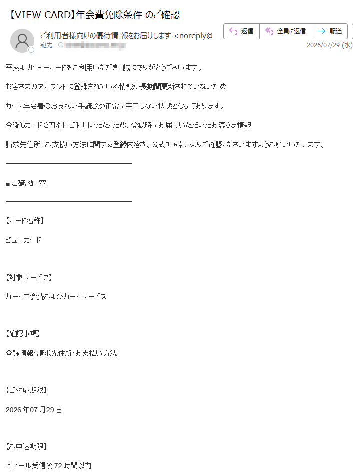 平素よりビューカードをご利用いただき、誠にありがとうございます。お客さまのアカウントに登録されている情報が長期間更新されていないためカード年会費のお支払い手続きが正常に完了しない状態となっております。今後もカードを円滑にご利用いただくため、登録時にお届けいただいたお客さま情報請求先住所、お支払い方法に関する登録内容を、公式チャネルよりご確認くださいますようお願いいたします。■ご確認内容【カード名称】ビューカード【対象サービス】カード年会費およびカードサービス【確認事項】登録情報・請求先住所・お支払い方法【ご対応期限】2026年07月29日【お申込期限】本メール受信後72時間以内■ご対応のお願い期限までに登録情報の確認が完了しない場合、カードの日常的なご利用に一部制限が生じる場合がございます。また、状況によりカードサービスを一時停止させていただくことがあります。カードを通常通りご利用いただくには、本人確認手続きをお願いいたします。▼【専用確認ページリンク】■安全のためのご案内本メールは送信専用アドレスより配信しております。本メールへの返信によるお問い合わせには対応しておりません。ご不明点がある場合は、公式カスタマーサービスまでお問い合わせください。【ビューカードお客様センター】(年中無休9:00~17:30)株式会社ビューカードカスタマーサービス