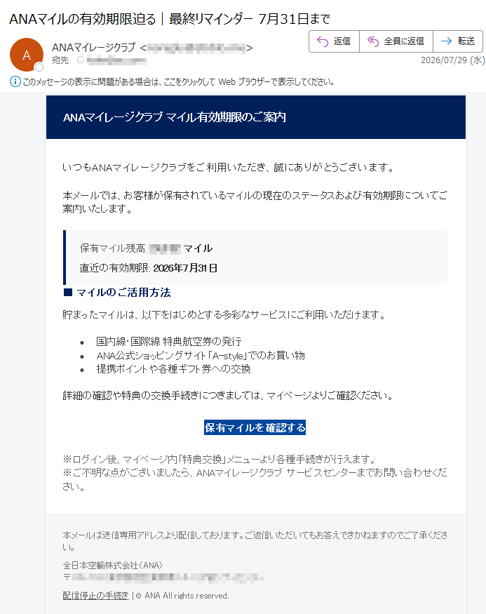ANAマイレージクラブマイル有効期限のご案内いつもANAマイレージクラブをご利用いただき、誠にありがとうございます。本メールでは、お客様が保有されているマイルの現在のステータスおよび有効期限についてご案内いたします。保有マイル残高:マイル直近の有効期限:2026年7月31日■マイルのご活用方法貯まったマイルは、以下をはじめとする多彩なサービスにご利用いただけます。•国内線・国際線特典航空券の発行•ANA公式ショッピングサイト「A-style」でのお買い物•提携ポイントや各種ギフト券への交換詳細の確認や特典の交換手続きにつきましては、マイページよりご確認ください。保有マイルを確認する※ログイン後、マイページ内「特典交換」メニューより各種手続きが行えます。※ご不明な点がございましたら、ANAマイレージクラブサービスセンターまでお問い合わせください。本メールは送信専用アドレスより配信しております。ご返信いただいてもお答えできかねますのでご了承ください。全日本空輸株式会社(ANA)〒配信停止の手続き|©ANAAllrightsreserved.