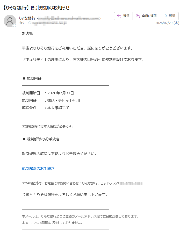 お客様平素よりりそな銀行をご利用いただき、誠にありがとうございます。セキュリティ上の理由により、お客様の口座取引に規制を設けております。■規制内容規制開始日:2026年7月31日規制内容:振込・デビット利用解除条件:本人確認完了※規制解除には本人確認が必要です。■規制解除のお手続き取引規制の解除は下記よりお手続きください。規制解除のお手続き※24時間受付。お電話でのお問い合わせ:りそな銀行デビットデスク今後ともりそな銀行をよろしくお願い申し上げます。本メールは、りそな銀行よりご登録のメールアドレス宛てに自動送信しております。本メールへの返信はお受けしておりません。株式会社りそな銀行(ResonaBank,Limited)大阪市このメールは送信専用です。ご返信いただけません。
