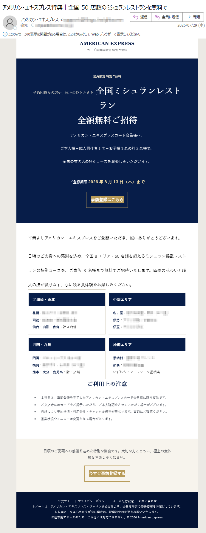 AMERICANEXPRESSカード会員様限定特別ご優待会員限定特別ご招待予約困難な名店で、極上のひとときを全国ミシュランレストラン全額無料ご招待アメリカン・エキスプレスカード会員様へ。ご本人様+成人同伴者1名+お子様1名の計3名様で、全国の有名店の特別コースをお楽しみいただけます。ご登録期限2026年8月13日(木)まで事前登録はこちら平素よりアメリカン・エキスプレスをご愛顧いただき、誠にありがとうございます。日頃のご支援への感謝を込め、全国8エリア・50店舗を超えるミシュラン掲載レストランの特別コースを、ご家族3名様まで無料でご招待いたします。四季の味わいと職人の技が織りなす、心に残る食体験をお楽しみください。ご本人様カード会員1名様成人同伴1名様無料お子様1名様無料ご登録方法1公式サイト・公式アプリからログインアクティビティボタンをクリックして公式サイトに入る2キャンペーンページより事前登録会員情報の照合により、ご本人確認を実施いたします。3登録完了後、店舗をご予約ご希望の店舗へ直接、特典利用の旨をお伝えください。個人情報の取り扱いについて本キャンペーンでは、ご本人確認に必要な氏名・会員番号の一部を確認する場合があります。カード番号全桁・暗証番号・セキュリティコードを求めることは一切ございません。不審な画面が表示された場合は、カード裏面の公式窓口へお問い合わせください。対象エリア・代表店舗関東エリアほか全12店関西エリアほか全6店ほか多数北海道・東北札幌:函館:仙台・山形・青森:計4店舗中部エリア名古屋:伊勢:伊豆:四国・九州四国:福岡:熊本・大分・鹿児島:計6店舗沖縄エリア恩納村:那覇:いずれもミシュラン一ツ星相当ご利用上の注意•本特典は、事前登録を完了したアメリカン・エキスプレスカード会員様に限り有効です。•ご来店時にはカードをご提示いただき、ご本人確認をさせていただく場合がございます。•店舗により予約状況・利用条件・キャンセル規定が異なります。事前にご確認ください。•営業状況やメニューは変更となる場合があります。日頃のご愛顧への感謝を込めた特別な機会です。大切な方とともに、極上の食体験をお楽しみください。今すぐ事前登録する公式サイト|プライバシーポリシー|メール配信設定|お問い合わせ本メールは、アメリカン・エキスプレス・ジャパン株式会社より、会員様限定の優待情報をお届けしています。もし本メールに心当たりがない場合は、配信設定の変更をお願いいたします。送信専用アドレスのため、ご返信には対応できません。©2026AmericanExpress.