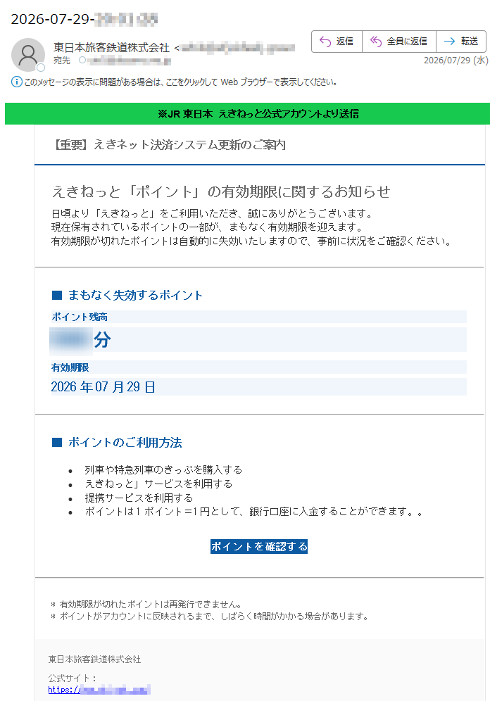 ※JR東日本えきねっと公式アカウントより送信【重要】えきネット決済システム更新のご案内えきねっと「ポイント」の有効期限に関するお知らせ日頃より「えきねっと」をご利用いただき、誠にありがとうございます。現在保有されているポイントの一部が、まもなく有効期限を迎えます。有効期限が切れたポイントは自動的に失効いたしますので、事前に状況をご確認ください。■まもなく失効するポイントポイント残高分有効期限2026年07月29日_■ポイントのご利用方法•列車や特急列車のきっぷを購入する•えきねっと」サービスを利用する•提携サービスを利用する•ポイントは1ポイント=1円として、銀行口座に入金することができます。。ポイントを確認する*有効期限が切れたポイントは再発行できません。*ポイントがアカウントに反映されるまで、しばらく時間がかかる場合があります。東日本旅客鉄道株式会社公式サイト:https://