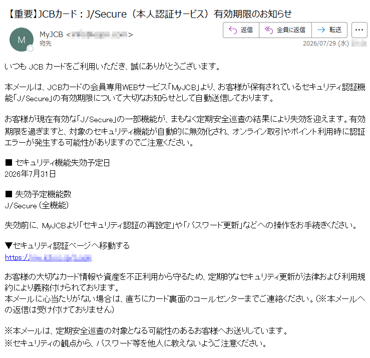 いつもJCBカードをご利用いただき、誠にありがとうございます。本メールは、JCBカードの会員専用WEBサービス「MyJCB」より、お客様が保有されているセキュリティ認証機能「J/Secure」の有効期限について大切なお知らせとして自動送信しております。お客様が現在有効な「J/Secure」の一部機能が、まもなく定期安全巡查の結果により失効を迎えます。有効期限を過ぎますと、対象のセキュリティ機能が自動的に無効化され、オンライン取引やポイント利用時に認証エラーが発生する可能性がありますのでご注意ください。■セキュリティ機能失効予定日2026年7月31日■失効予定機能数J/Secure(全機能)失効前に、MyJCBより「セキュリティ認証の再設定」や「パスワード更新」などへの操作をお手続きください。▼セキュリティ認証ページへ移動するhttps://お客様の大切なカード情報や資産を不正利用から守るため、定期的なセキュリティ更新が法律および利用規約により義務付けられております。本メールに心当たりがない場合は、直ちにカード裏面のコールセンターまでご連絡ください。(※本メールへの返信は受け付けておりません)※本メールは、定期安全巡查の対象となる可能性のあるお客様へお送りしています。※セキュリティの観点から、パスワード等を他人に教えないようご注意ください。