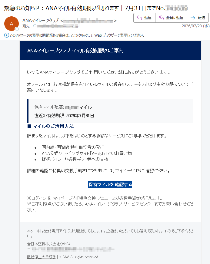 ANAマイレージクラブマイル有効期限のご案内いつもANAマイレージクラブをご利用いただき、誠にありがとうございます。本メールでは、お客様が保有されているマイルの現在のステータスおよび有効期限についてご案内いたします。保有マイル残高:マイル直近の有効期限:2026年7月31日■マイルのご活用方法貯まったマイルは、以下をはじめとする多彩なサービスにご利用いただけます。•国内線・国際線特典航空券の発行•ANA公式ショッピングサイト「A-style」でのお買い物•提携ポイントや各種ギフト券への交換詳細の確認や特典の交換手続きにつきましては、マイページよりご確認ください。保有マイルを確認する※ログイン後、マイページ内「特典交換」メニューより各種手続きが行えます。※ご不明な点がございましたら、ANAマイレージクラブサービスセンターまでお問い合わせください。本メールは送信専用アドレスより配信しております。ご返信いただいてもお答えできかねますのでご了承ください。全日本空輸株式会社(ANA)〒配信停止の手続き|©ANAAllrightsreserved.