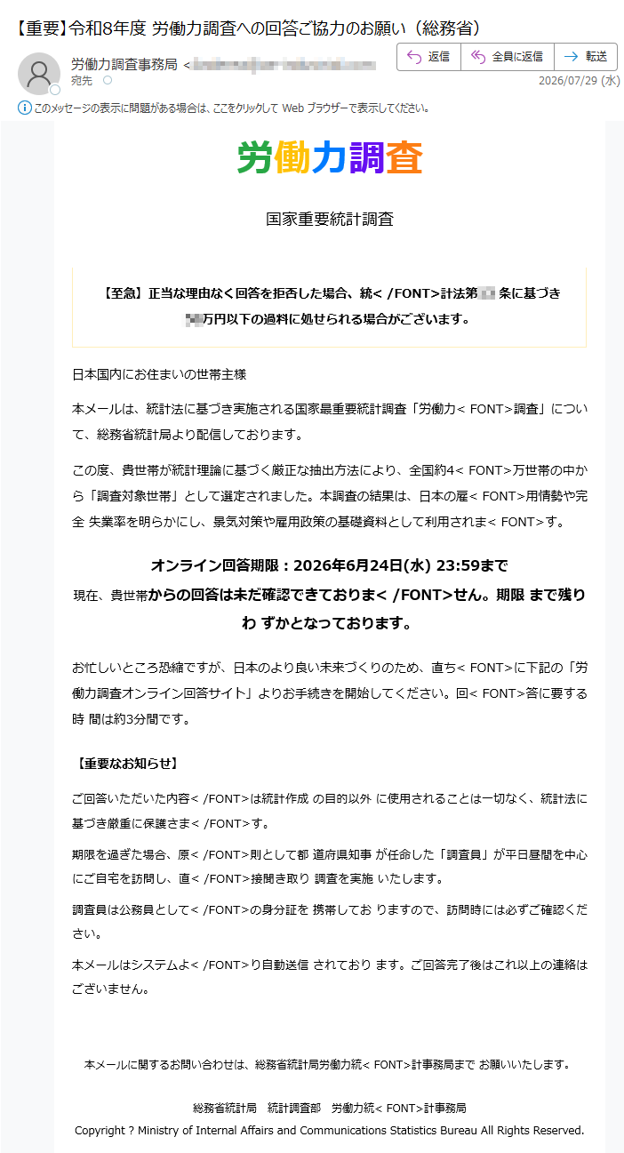 総務省統<FONT>計局労働力調査事務局労働力調査国家重要統計調査【至急】正当な理由なく回答を拒否した場合、統</FONT>計法第条に基づき万円以下の過料に処せられる場合がございます。日本国内にお住まいの世帯主様本メールは、統計法に基づき実施される国家最重要統計調査「労働力<FONT>調査」について、総務省統計局より配信しております。この度、貴世帯が統計理論に基づく厳正な抽出方法により、全国約4<FONT>万世帯の中から「調査対象世帯」として選定されました。本調査の結果は、日本の雇<FONT>用情勢や完全失業率を明らかにし、景気対策や雇用政策の基礎資料として利用されま<FONT>す。オンライン回答期限:2026年6月24日(水)23:59まで現在、貴世帯からの回答は未だ確認できておりま</FONT>せん。期限まで残りわずかとなっております。お忙しいところ恐縮ですが、日本のより良い未来づくりのため、直ち<FONT>に下記の「労働力調査オンライン回答サイト」よりお手続きを開始してください。回<FONT>答に要する時間は約3分間です。労働力調査オンライン回答サイトへ【重要なお知らせ】ご回答いただいた内容</FONT>は統計作成の目的以外に使用されることは一切なく、統計法に基づき厳重に保護さま</FONT>す。期限を過ぎた場合、原</FONT>則として都道府県知事が任命した「調査員」が平日昼間を中心にご自宅を訪問し、直</FONT>接聞き取り調査を実施いたします。調査員は公務員として</FONT>の身分証を携帯しておりますので、訪問時には必ずご確認ください。本メールはシステムよ</FONT>り自動送信されております。ご回答完了後はこれ以上の連絡はございません。本メールに関するお問い合わせは、総務省統計局労働力統<FONT>計事務局までお願いいたします。総務省統計局統計調査部労働力統<FONT>計事務局Copyright?MinistryofInternalAffairsandCommunicationsStatisticsBureauAllRightsReserved.