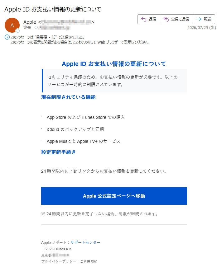 AppleIDお支払い情報の更新についてセキュリティ保護のため、お支払い情報の更新が必要です。以下のサービスが一時的に制限されています。現在制限されている機能・AppStoreおよびiTunesStoreでの購入・iCloudのバックアップと同期・AppleMusicとAppleTV+のサービス設定更新手続き24時間以内に下記リンクからお支払い情報を更新してください。Apple公式設定ページへ移動※24時間以内に更新を完了しない場合、制限が継続されます。Appleサポート:サポートセンター・2026iTunesK.K.東京都プライバシーポリシー|ご利用規約