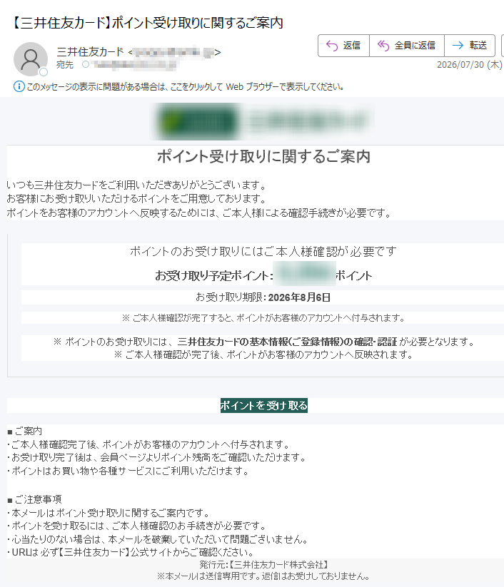 ポイント受け取りに関するご案内 いつも三井住友カードをご利用いただきありがとうございます。お客様にお受け取りいただけるポイントをご用意しております。ポイントをお客様のアカウントへ反映するためには、ご本人様による確認手続きが必要です。 ポイントのお受け取りにはご本人様確認が必要です お受け取り予定ポイント:ポイント お受け取り期限:2026年8月6日 ※ ご本人様確認が完了すると、ポイントがお客様のアカウントへ付与されます。 ※ ポイントのお受け取りには、 三井住友カードの基本情報(ご登録情報)の確認・認証 が必要となります。※ ご本人様確認が完了後、ポイントがお客様のアカウントへ反映されます。 ポイントを受け取る ■ ご案内・ご本人様確認完了後、ポイントがお客様のアカウントへ付与されます。・お受け取り完了後は、会員ページよりポイント残高をご確認いただけます。・ポイントはお買い物や各種サービスにご利用いただけます。 ■ ご注意事項・本メールはポイント受け取りに関するご案内です。・ポイントを受け取るには、ご本人様確認のお手続きが必要です。・心当たりのない場合は、本メールを破棄していただいて問題ございません。・URLは必ず【三井住友カード】公式サイトからご確認ください。 発行元:【三井住友カード株式会社】※本メールは送信専用です。返信はお受けしておりません。