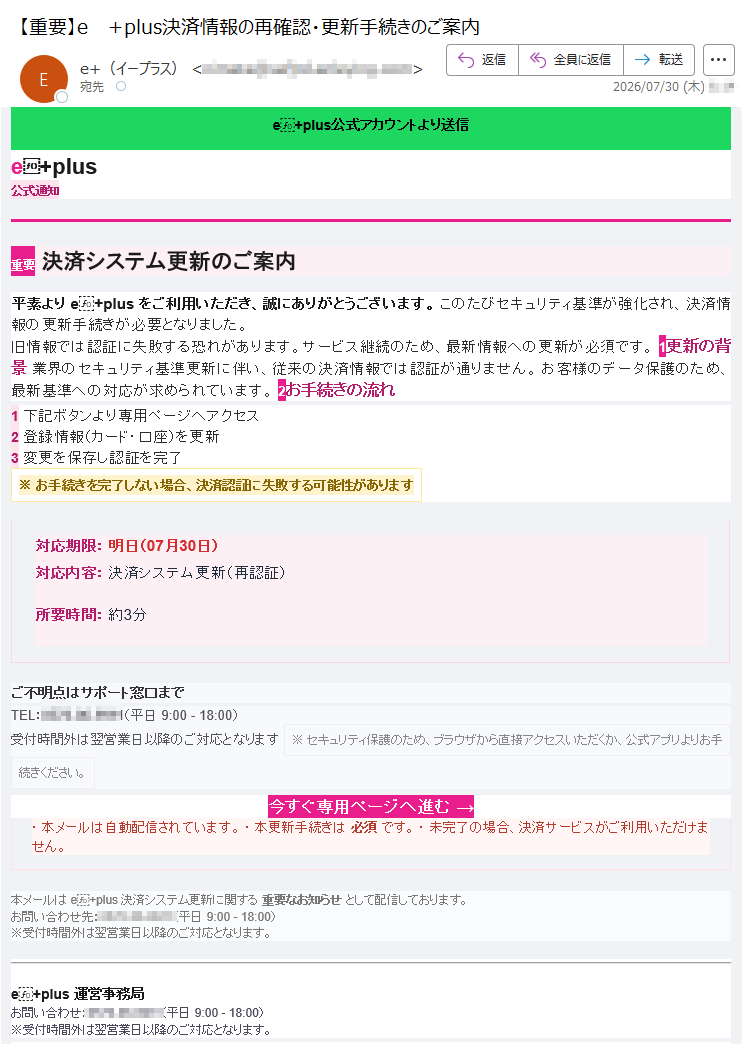 e+plus公式アカウントより送信e+plus公式通知重要決済システム更新のご案内平素よりe+plusをご利用いただき、誠にありがとうございます。このたびセキュリティ基準が強化され、決済情報の更新手続きが必要となりました。旧情報では認証に失敗する恐れがあります。サービス継続のため、最新情報への更新が必須です。1更新の背景業界のセキュリティ基準更新に伴い、従来の決済情報では認証が通りません。お客様のデータ保護のため、最新基準への対応が求められています。2お手続きの流れ1下記ボタンより専用ページへアクセス2登録情報(カード・口座)を更新3変更を保存し認証を完了※お手続きを完了しない場合、決済認証に失敗する可能性があります対応期限:明日(07月30日)対応内容:決済システム更新(再認証)所要時間:約3分ご不明点はサポート窓口までTEL:(平日9:00-18:00)受付時間外は翌営業日以降のご対応となります※セキュリティ保護のため、ブラウザから直接アクセスいただくか、公式アプリよりお手続きください。今すぐ専用ページへ進む→・本メールは自動配信されています。・本更新手続きは必須です。・未完了の場合、決済サービスがご利用いただけません。本メールはe+plus決済システム更新に関する重要なお知らせとして配信しております。お問い合わせ先:(平日9:00-18:00)※受付時間外は翌営業日以降のご対応となります。e+plus運営事務局お問い合わせ:(平日9:00-18:00)※受付時間外は翌営業日以降のご対応となります。©2026e+plusAllRightsReserved.